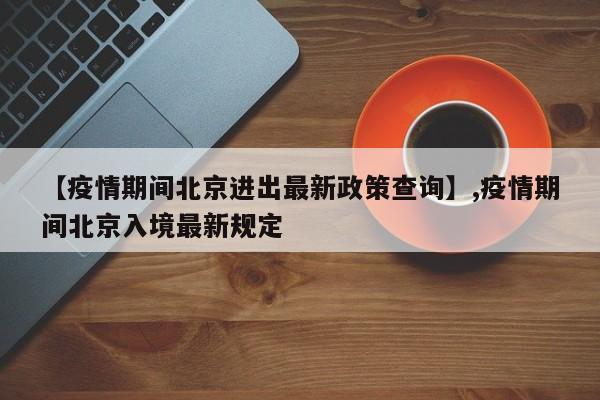 【疫情期间北京进出最新政策查询】,疫情期间北京入境最新规定