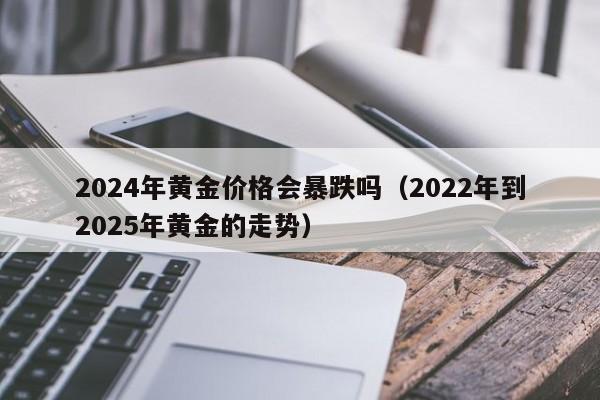 2024年黄金价格会暴跌吗(2022年到2025年黄金的走势)