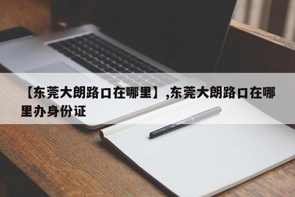 【东莞大朗路口在哪里】,东莞大朗路口在哪里办身份证