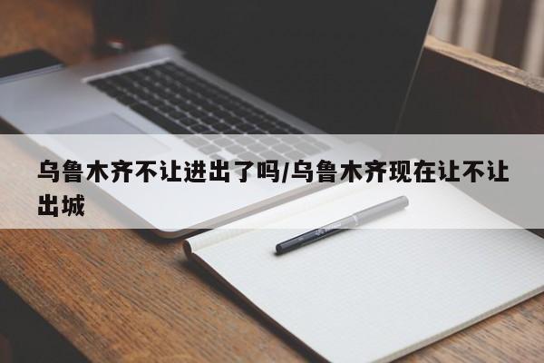 乌鲁木齐不让进出了吗/乌鲁木齐现在让不让出城