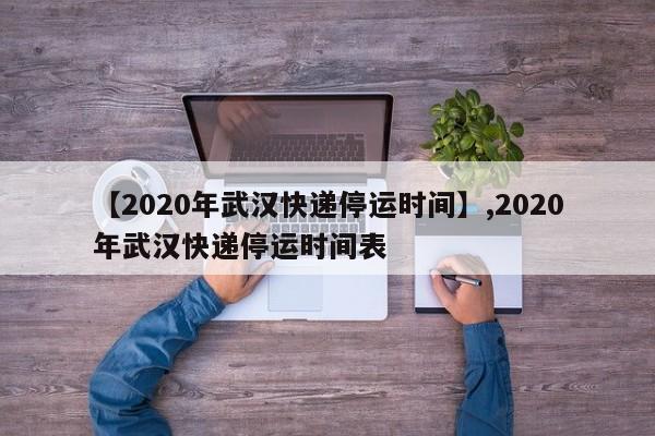 【2020年武汉快递停运时间】,2020年武汉快递停运时间表