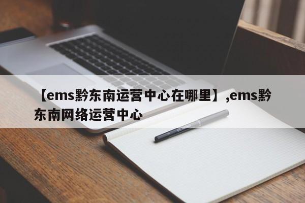 【ems黔东南运营中心在哪里】,ems黔东南网络运营中心