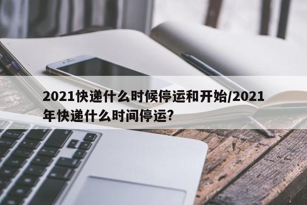 2021快递什么时候停运和开始/2021年快递什么时间停运?