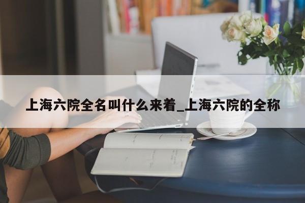 上海六院全名叫什么来着_上海六院的全称