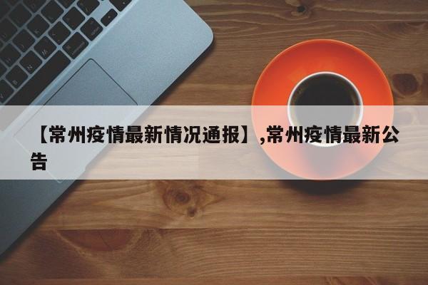 【常州疫情最新情况通报】,常州疫情最新公告