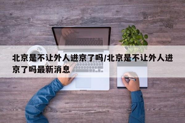 北京是不让外人进京了吗/北京是不让外人进京了吗最新消息