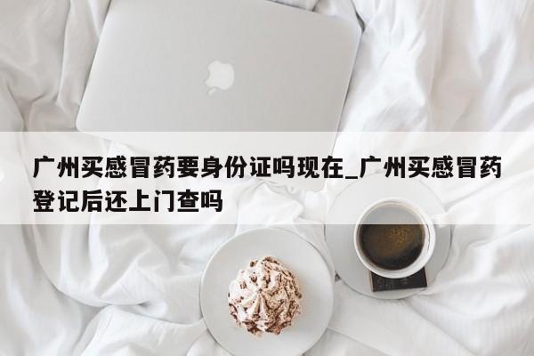 广州买感冒药要身份证吗现在_广州买感冒药登记后还上门查吗