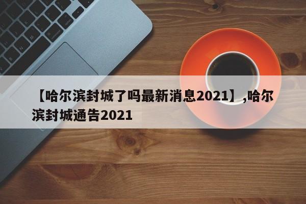 【哈尔滨封城了吗最新消息2021】,哈尔滨封城通告2021